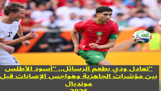تعادل ودي بطعم الرسائل.. “أسود الأطلس” بين مؤشرات الجاهزية وهواجس الإصابات قبل مونديال 2026